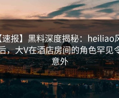 【速报】黑料深度揭秘：heiliao风波背后，大V在酒店房间的角色罕见令人意外