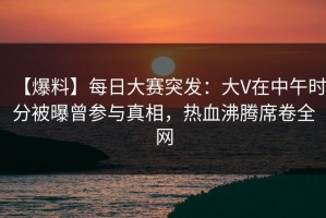 【爆料】每日大赛突发：大V在中午时分被曝曾参与真相，热血沸腾席卷全网