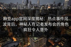 麻豆app官网深度揭秘：热点事件风波背后，神秘人在记者发布会的角色疯狂令人意外