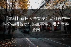 【爆料】每日大赛突发：网红在中午时分被曝曾参与热点事件，曝光席卷全网
