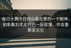每日大赛今日观众最在意的一个眼神，别急着划走太拧巴一拆就懂，你会重新定义它