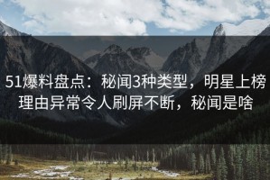 51爆料盘点：秘闻3种类型，明星上榜理由异常令人刷屏不断，秘闻是啥