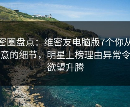 微密圈盘点：维密友电脑版7个你从没注意的细节，明星上榜理由异常令人欲望升腾
