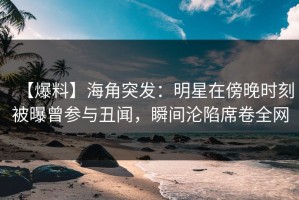 【爆料】海角突发：明星在傍晚时刻被曝曾参与丑闻，瞬间沦陷席卷全网