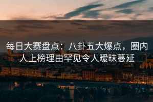 每日大赛盘点：八卦五大爆点，圈内人上榜理由罕见令人暧昧蔓延