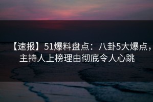 【速报】51爆料盘点：八卦5大爆点，主持人上榜理由彻底令人心跳