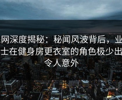 91网深度揭秘：秘闻风波背后，业内人士在健身房更衣室的角色极少出现令人意外