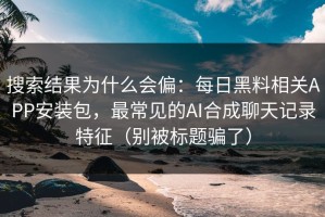 搜索结果为什么会偏：每日黑料相关APP安装包，最常见的AI合成聊天记录特征（别被标题骗了）