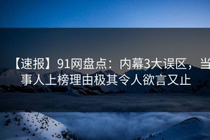 【速报】91网盘点：内幕3大误区，当事人上榜理由极其令人欲言又止