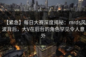 【紧急】每日大赛深度揭秘：mrds风波背后，大V在后台的角色罕见令人意外