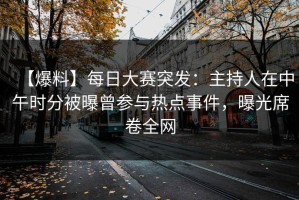 【爆料】每日大赛突发：主持人在中午时分被曝曾参与热点事件，曝光席卷全网