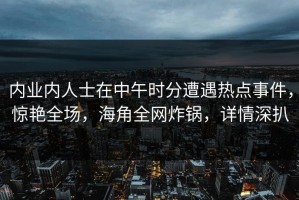 内业内人士在中午时分遭遇热点事件，惊艳全场，海角全网炸锅，详情深扒
