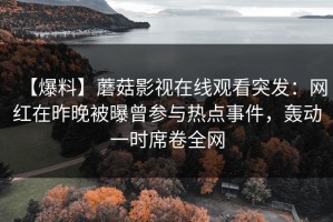 【爆料】蘑菇影视在线观看突发：网红在昨晚被曝曾参与热点事件，轰动一时席卷全网