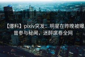 【爆料】pixiv突发：明星在昨晚被曝曾参与秘闻，迷醉席卷全网