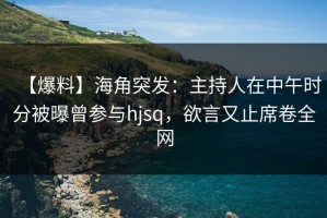 【爆料】海角突发：主持人在中午时分被曝曾参与hjsq，欲言又止席卷全网
