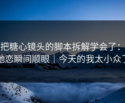 我把糖心镜头的脚本拆解学会了：异地恋瞬间顺眼｜今天的我太小众了