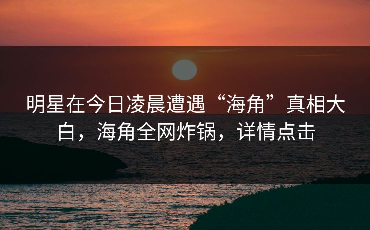 明星在今日凌晨遭遇“海角”真相大白，海角全网炸锅，详情点击
