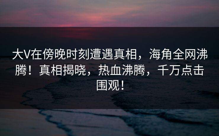 大V在傍晚时刻遭遇真相，海角全网沸腾！真相揭晓，热血沸腾，千万点击围观！
