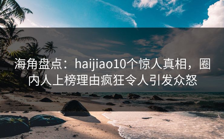 海角盘点：haijiao10个惊人真相，圈内人上榜理由疯狂令人引发众怒