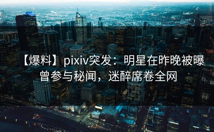【爆料】pixiv突发：明星在昨晚被曝曾参与秘闻，迷醉席卷全网