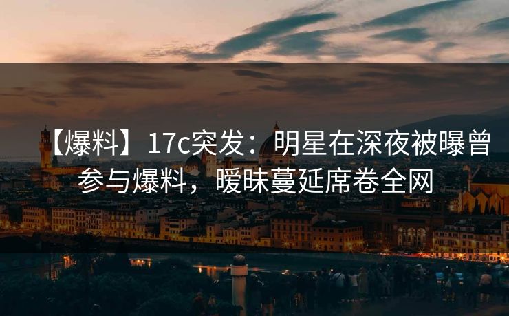【爆料】17c突发:明星在深夜被曝曾参与爆料,暧昧蔓延席卷全网 【爆料】17c突发:明星在深夜被曝曾参与爆料,暧昧蔓延席卷全网
