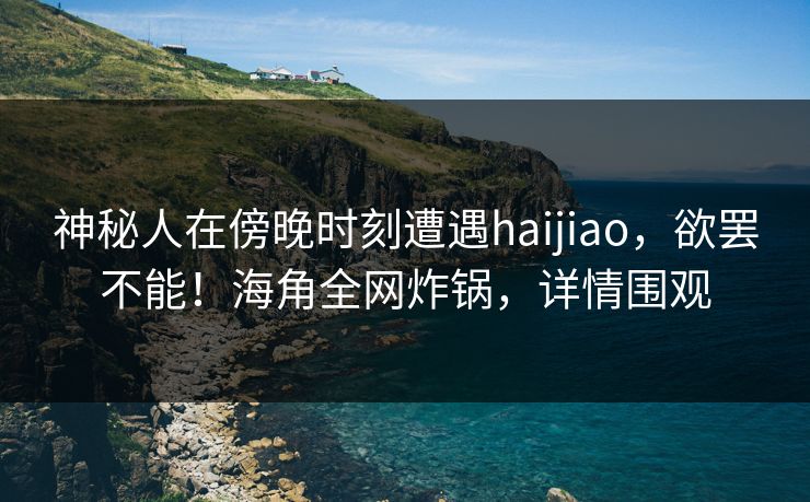 神秘人在傍晚时刻遭遇haijiao，欲罢不能！海角全网炸锅，详情围观