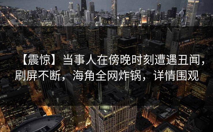 【震惊】当事人在傍晚时刻遭遇丑闻,刷屏不断,海角全网炸锅,详情围观 【震惊】当事人在傍晚时刻遭遇丑闻,刷屏不断,海角全网炸锅,详情围观