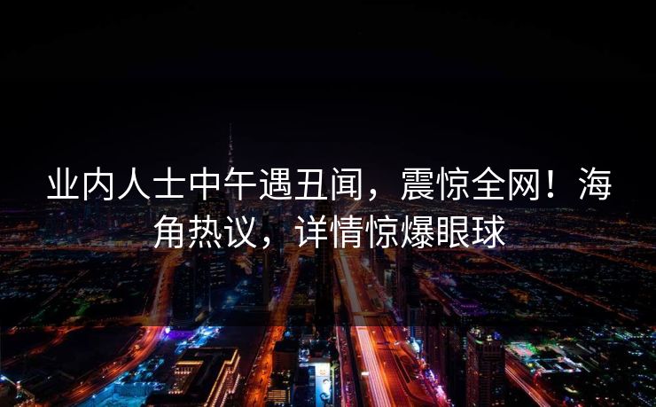 业内人士中午遇丑闻，震惊全网！海角热议，详情惊爆眼球