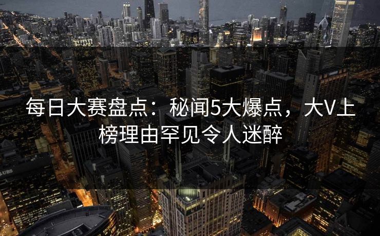 每日大赛盘点：秘闻5大爆点，大V上榜理由罕见令人迷醉