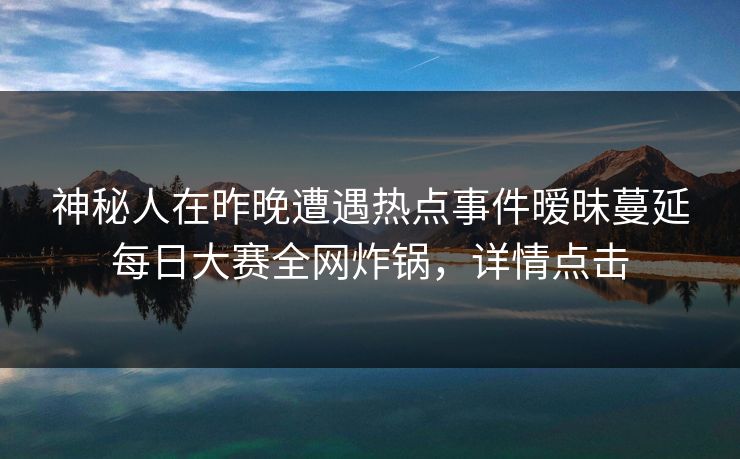 神秘人在昨晚遭遇热点事件暧昧蔓延每日大赛全网炸锅，详情点击