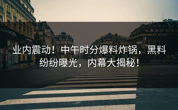 业内震动！中午时分爆料炸锅，黑料纷纷曝光，内幕大揭秘！