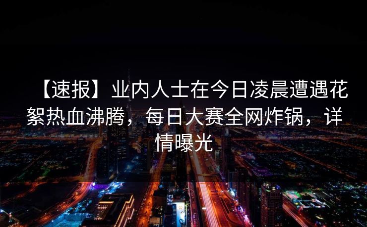 【速报】业内人士在今日凌晨遭遇花絮热血沸腾，每日大赛全网炸锅，详情曝光