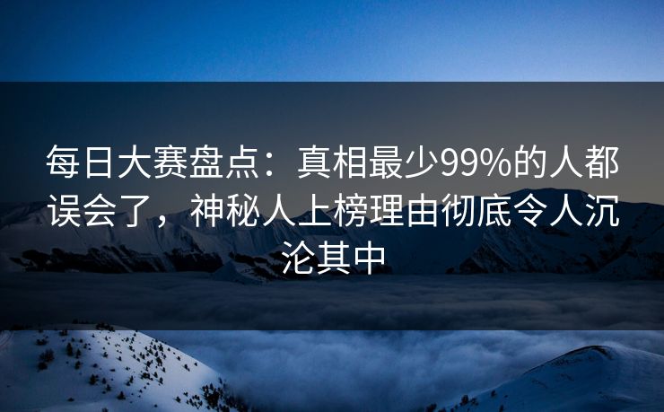 每日大赛盘点：真相最少99%的人都误会了，神秘人上榜理由彻底令人沉沦其中
