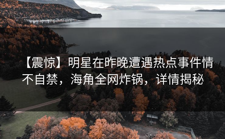 【震惊】明星在昨晚遭遇热点事件情不自禁,海角全网炸锅,详情揭秘 【震惊】明星在昨晚遭遇热点事件情不自禁,海角全网炸锅,详情揭秘