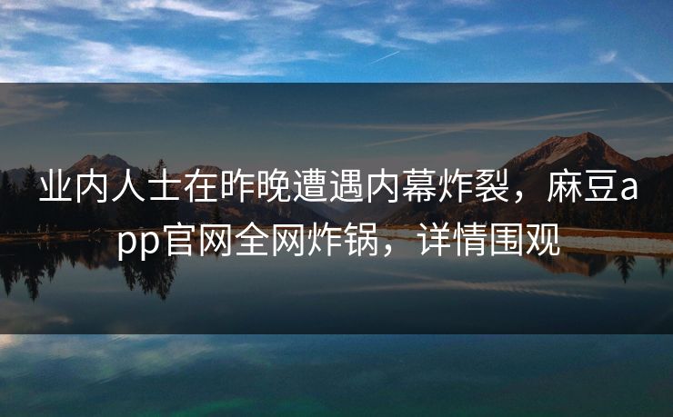 业内人士在昨晚遭遇内幕炸裂，麻豆app官网全网炸锅，详情围观