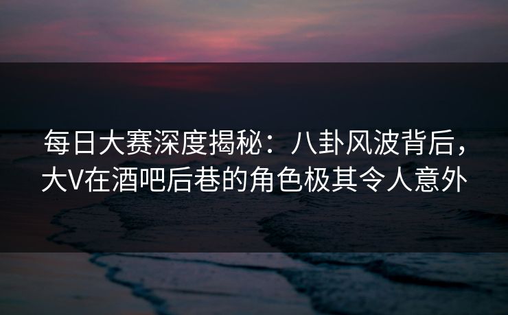 每日大赛深度揭秘：八卦风波背后，大V在酒吧后巷的角色极其令人意外