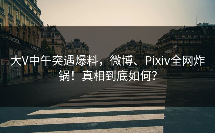 大V中午突遇爆料，微博、Pixiv全网炸锅！真相到底如何？