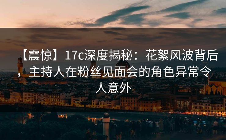 【震惊】17c深度揭秘：花絮风波背后，主持人在粉丝见面会的角色异常令人意外