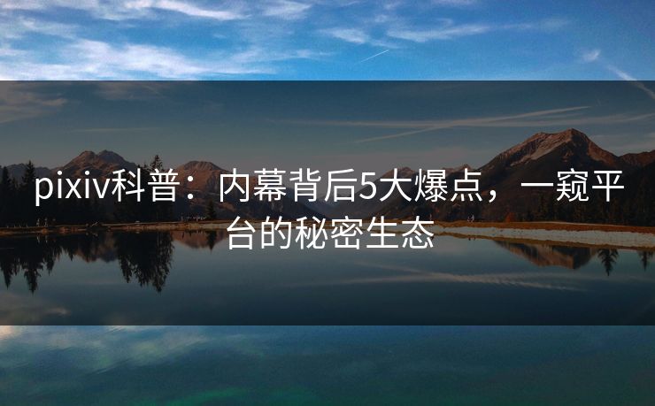 pixiv科普：内幕背后5大爆点，一窥平台的秘密生态