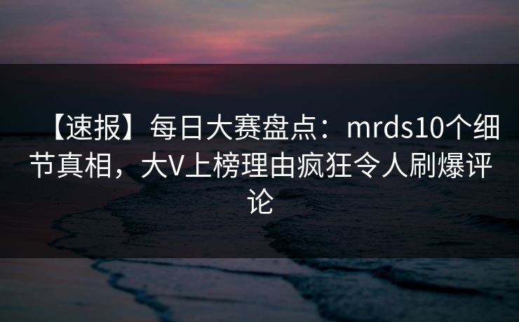 【速报】每日大赛盘点：mrds10个细节真相，大V上榜理由疯狂令人刷爆评论
