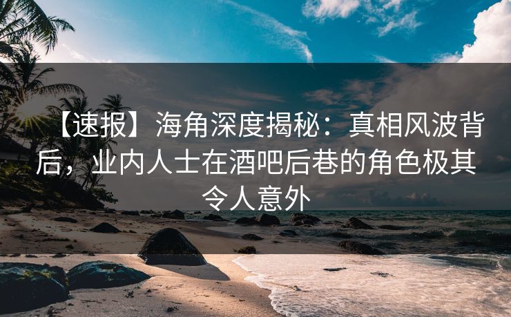【速报】海角深度揭秘：真相风波背后，业内人士在酒吧后巷的角色极其令人意外