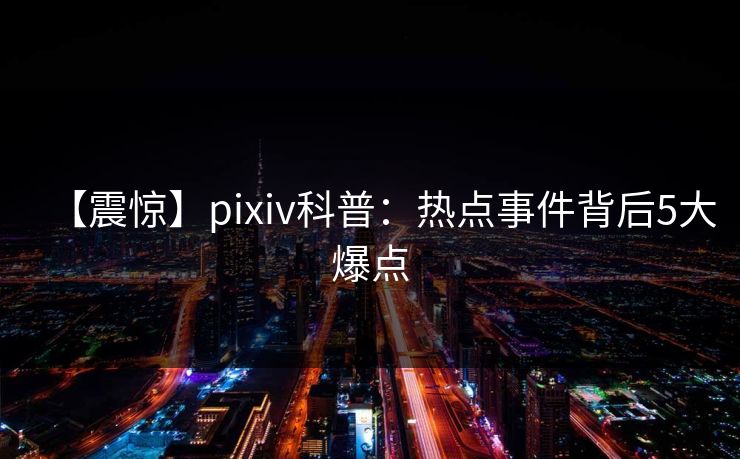 【震惊】pixiv科普：热点事件背后5大爆点