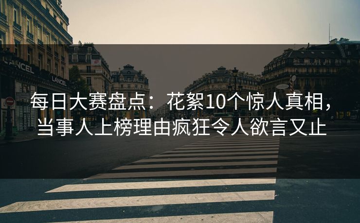 每日大赛盘点:花絮10个惊人真相,当事人上榜理由疯狂令人欲言又止 每日大赛盘点:花絮10个惊人真相,当事人上榜理由疯狂令人欲言又止