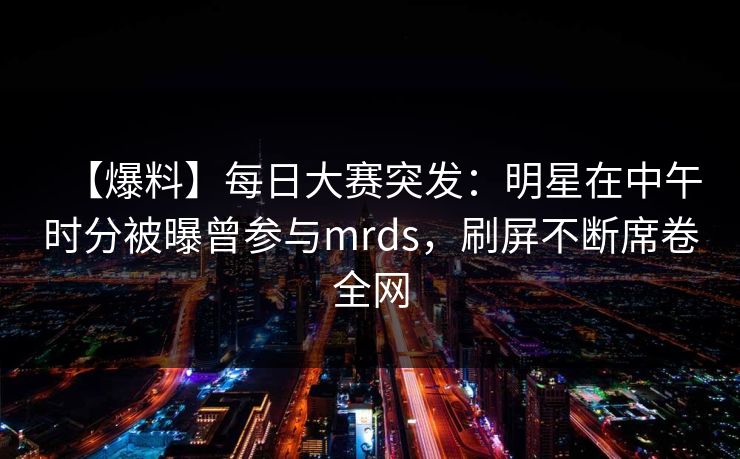 【爆料】每日大赛突发：明星在中午时分被曝曾参与mrds，刷屏不断席卷全网