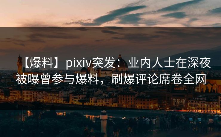 【爆料】pixiv突发：业内人士在深夜被曝曾参与爆料，刷爆评论席卷全网