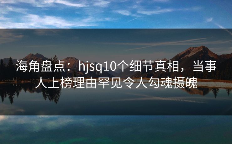 海角盘点：hjsq10个细节真相，当事人上榜理由罕见令人勾魂摄魄