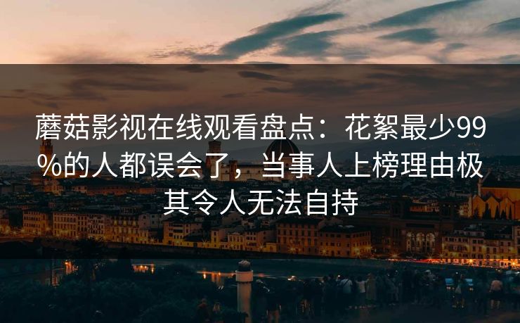 蘑菇影视在线观看盘点：花絮最少99%的人都误会了，当事人上榜理由极其令人无法自持