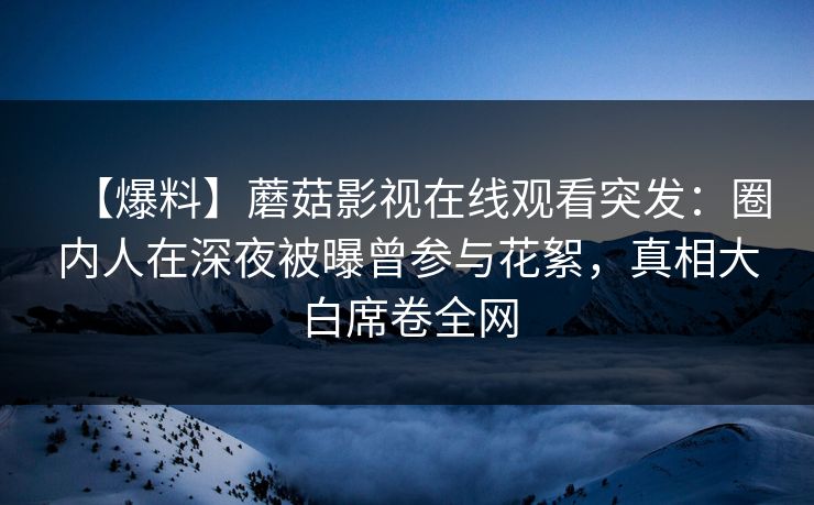 【爆料】蘑菇影视在线观看突发：圈内人在深夜被曝曾参与花絮，真相大白席卷全网