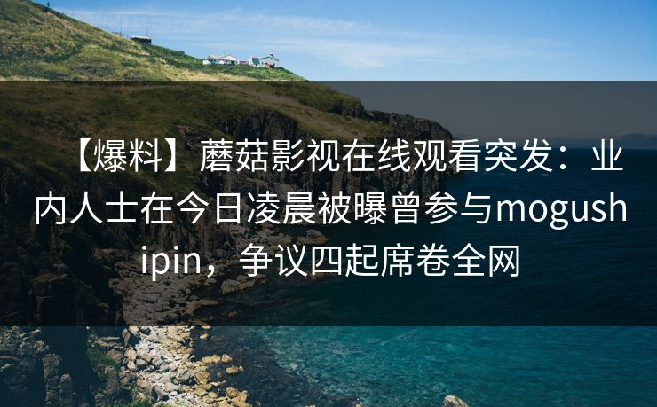 【爆料】蘑菇影视在线观看突发:业内人士在今日凌晨被曝曾参与mogushipin,争议四起席卷全网 【爆料】蘑菇影视在线观看突发:业内人士在今日凌晨被曝曾参与mogushipin,争议四起席卷全网
