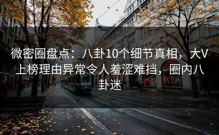 微密圈盘点：八卦10个细节真相，大V上榜理由异常令人羞涩难挡，圈内八卦迷